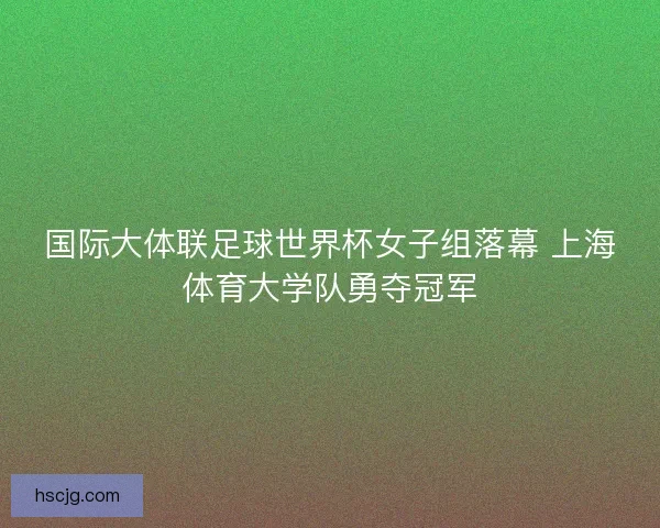 国际大体联足球世界杯女子组落幕 上海体育大学队勇夺冠军