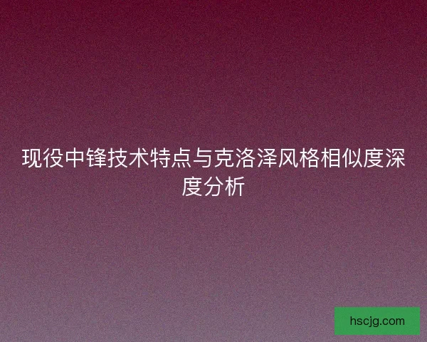 现役中锋技术特点与克洛泽风格相似度深度分析