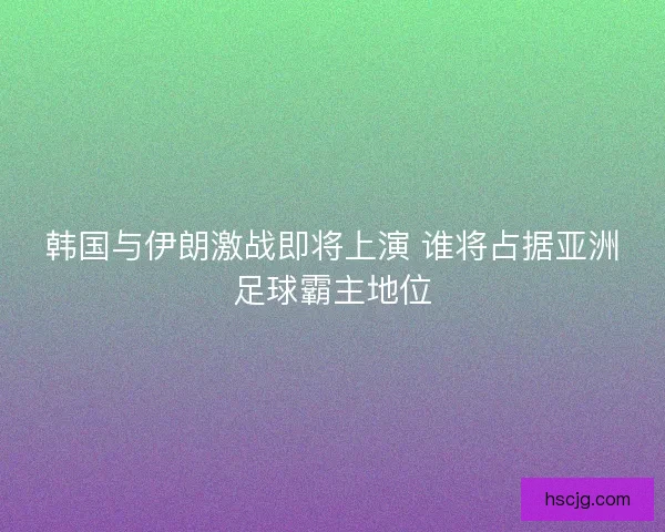 韩国与伊朗激战即将上演 谁将占据亚洲足球霸主地位