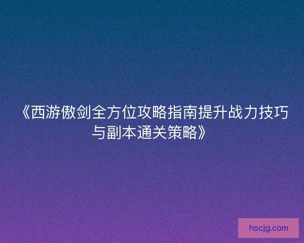《西游傲剑全方位攻略指南提升战力技巧与副本通关策略》