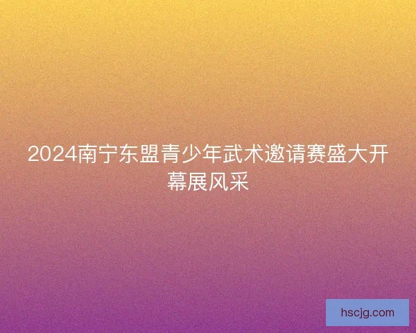 2024南宁东盟青少年武术邀请赛盛大开幕展风采