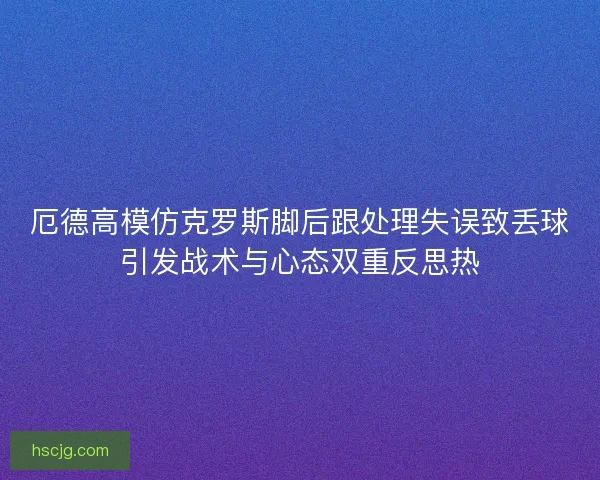厄德高模仿克罗斯脚后跟处理失误致丢球引发战术与心态双重反思热 厄德高模仿克罗斯脚后跟处理失误致丢球引发战术与心态双重反思热