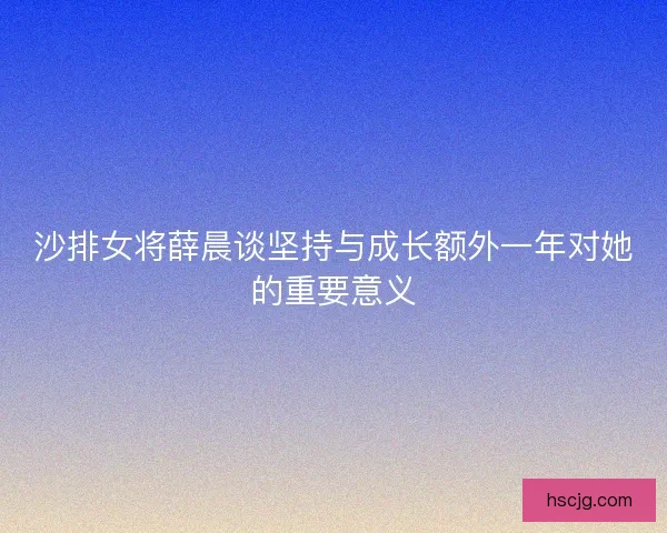 沙排女将薛晨谈坚持与成长额外一年对她的重要意义