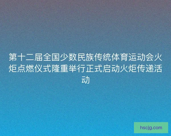 第十二届全国少数民族传统体育运动会火炬点燃仪式隆重举行正式启动火炬传递活动